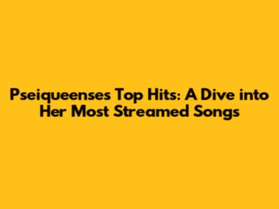 Pseiqueense's Top Hits: A Dive into Her Most Streamed Songs