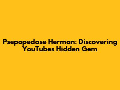 Psepopedase Herman: Discovering YouTube's Hidden Gem