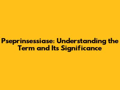 Pseprinsessiase: Understanding the Term and Its Significance
