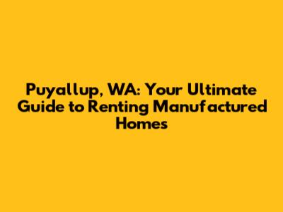 Puyallup, WA: Your Ultimate Guide to Renting Manufactured Homes