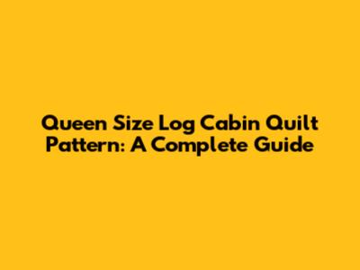Queen Size Log Cabin Quilt Pattern: A Complete Guide