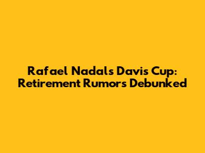 Rafael Nadal's Davis Cup: Retirement Rumors Debunked