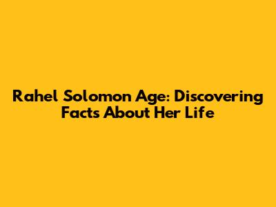 Rahel Solomon Age: Discovering Facts About Her Life