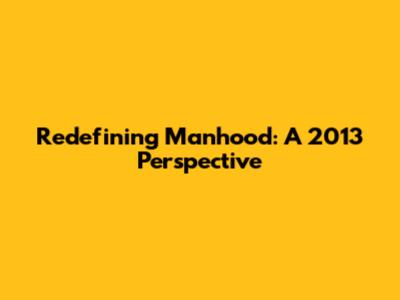 Redefining Manhood: A 2013 Perspective