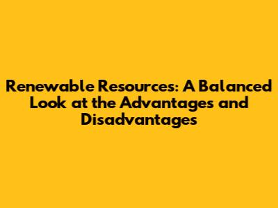 Renewable Resources: A Balanced Look at the Advantages and Disadvantages