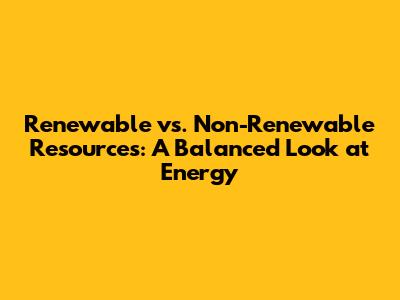 Renewable vs. Non-Renewable Resources: A Balanced Look at Energy