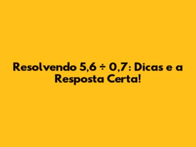 Resolvendo 5,6 ÷ 0,7: Dicas e a Resposta Certa!