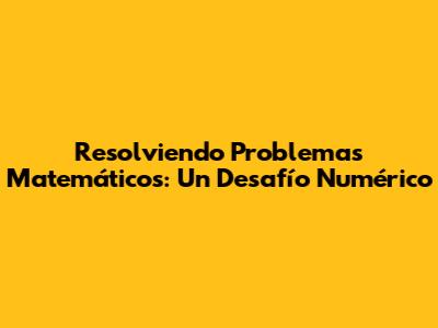 Resolviendo Problemas Matemáticos: Un Desafío Numérico