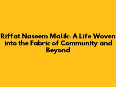 Riffat Naseem Malik: A Life Woven into the Fabric of Community and Beyond