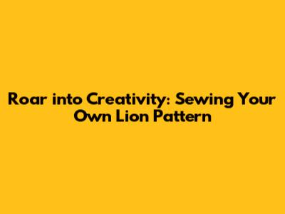 Roar into Creativity: Sewing Your Own Lion Pattern
