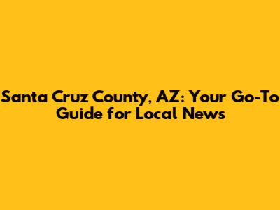 Santa Cruz County, AZ: Your Go-To Guide for Local News