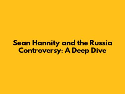 Sean Hannity and the Russia Controversy: A Deep Dive