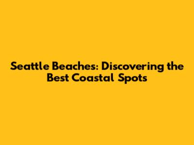 Seattle Beaches: Discovering the Best Coastal Spots