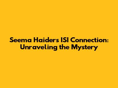 Seema Haider's ISI Connection: Unraveling the Mystery