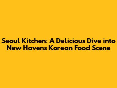 Seoul Kitchen: A Delicious Dive into New Haven's Korean Food Scene
