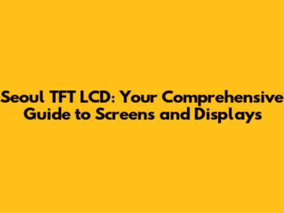 Seoul TFT LCD: Your Comprehensive Guide to Screens and Displays