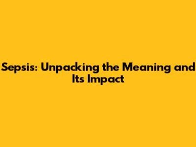 Sepsis: Unpacking the Meaning and Its Impact