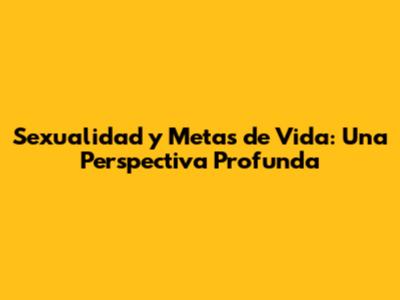 Sexualidad y Metas de Vida: Una Perspectiva Profunda