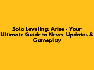 Solo Leveling: Arise - Your Ultimate Guide to News, Updates & Gameplay