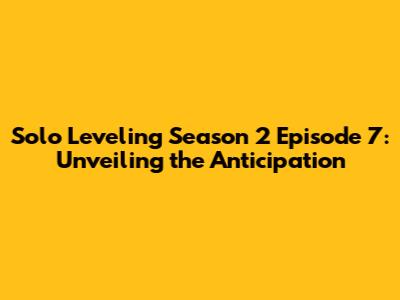 Solo Leveling Season 2 Episode 7: Unveiling the Anticipation