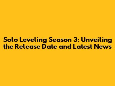 Solo Leveling Season 3: Unveiling the Release Date and Latest News