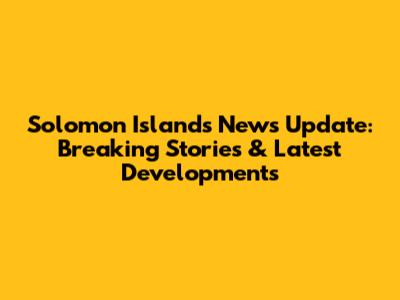 Solomon Islands News Update: Breaking Stories & Latest Developments