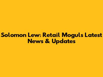 Solomon Lew: Retail Mogul's Latest News & Updates