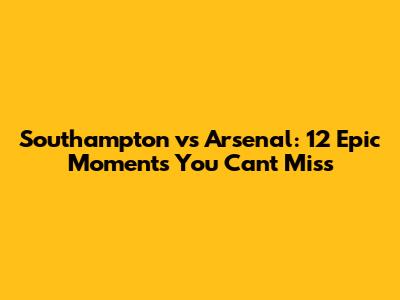 Southampton vs Arsenal: 12 Epic Moments You Can't Miss