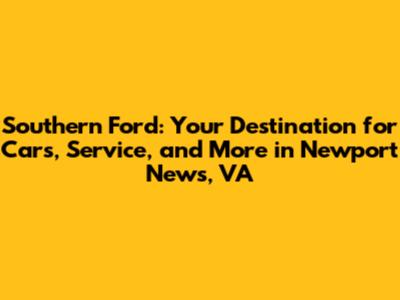 Southern Ford: Your Destination for Cars, Service, and More in Newport News, VA