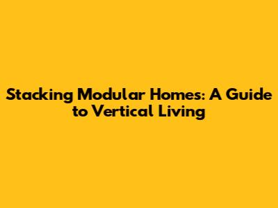 Stacking Modular Homes: A Guide to Vertical Living
