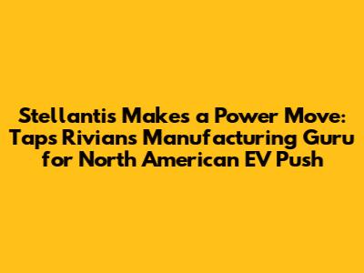 Stellantis Makes a Power Move: Taps Rivian's Manufacturing Guru for North American EV Push