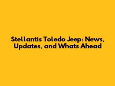 Stellantis Toledo Jeep: News, Updates, and What's Ahead