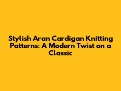 Stylish Aran Cardigan Knitting Patterns: A Modern Twist on a Classic