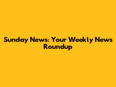 Sunday News: Your Weekly News Roundup