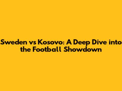 Sweden vs Kosovo: A Deep Dive into the Football Showdown
