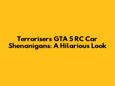 Terroriser's GTA 5 RC Car Shenanigans: A Hilarious Look