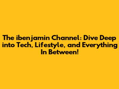 The ibenjamin Channel: Dive Deep into Tech, Lifestyle, and Everything In Between!