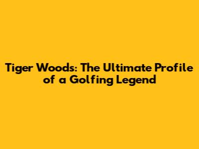 Tiger Woods: The Ultimate Profile of a Golfing Legend