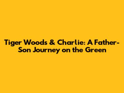 Tiger Woods & Charlie: A Father-Son Journey on the Green
