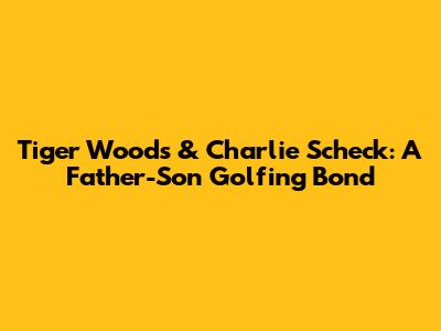 Tiger Woods & Charlie Scheck: A Father-Son Golfing Bond