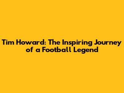 Tim Howard: The Inspiring Journey of a Football Legend