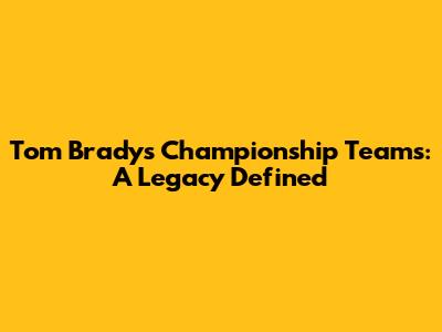 Tom Brady's Championship Teams: A Legacy Defined