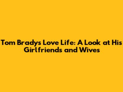 Tom Brady's Love Life: A Look at His Girlfriends and Wives