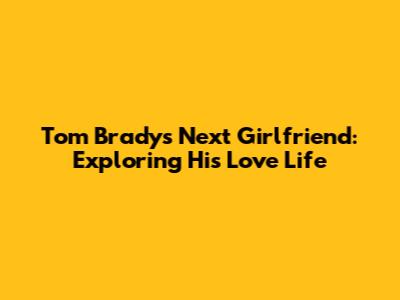 Tom Brady's Next Girlfriend: Exploring His Love Life