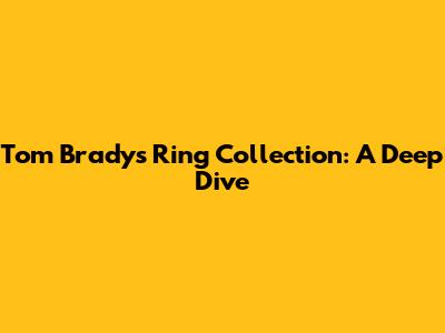 Tom Brady's Ring Collection: A Deep Dive