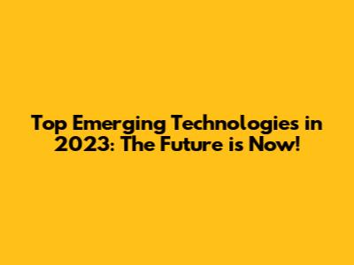 Top Emerging Technologies in 2023: The Future is Now!