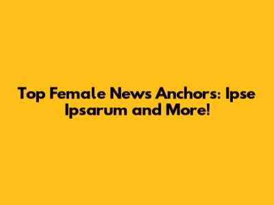 Top Female News Anchors: Ipse Ipsarum and More!