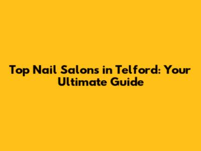 Top Nail Salons in Telford: Your Ultimate Guide