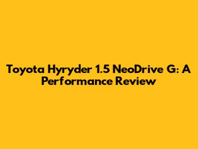 Toyota Hyryder 1.5 NeoDrive G: A Performance Review