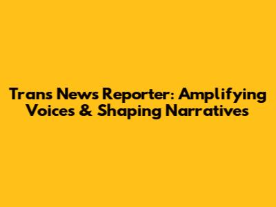 Trans News Reporter: Amplifying Voices & Shaping Narratives